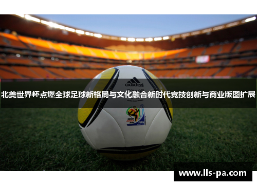 北美世界杯点燃全球足球新格局与文化融合新时代竞技创新与商业版图扩展