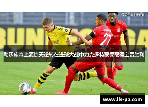 勒沃库森上演惊天逆转在进球大战中力克多特蒙德取得宝贵胜利 勒沃库森上演惊天逆转在进球大战中力克多特蒙德取得宝贵胜利