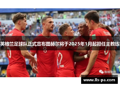 英格兰足球队正式宣布图赫尔将于2025年1月起担任主教练 英格兰足球队正式宣布图赫尔将于2025年1月起担任主教练