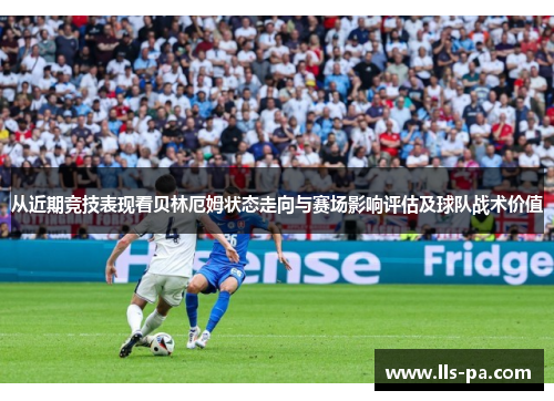 从近期竞技表现看贝林厄姆状态走向与赛场影响评估及球队战术价值