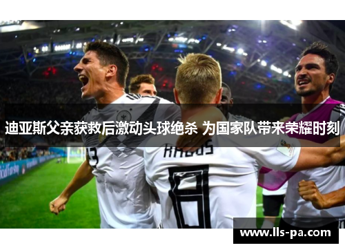 迪亚斯父亲获救后激动头球绝杀 为国家队带来荣耀时刻 迪亚斯父亲获救后激动头球绝杀 为国家队带来荣耀时刻